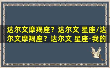 达尔文摩羯座？达尔文 星座/达尔文摩羯座？达尔文 星座-我的网站